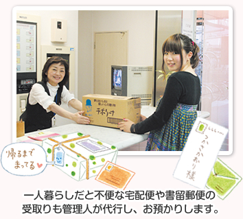一人暮らしだと不便な宅配便や書留郵便の受取りも管理人が代行し、お預かりします。