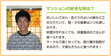 マンションの好きな所は？ おいしいごはん・色どりのよい小鉢など工夫されていて、朝・夕の食事はいつも楽しみです。
料理が作れなくても、栄養満点のごはんが食べられます。
サークルで遅くなっても、取り置き制度があるので、夕食もきちんと食べれます！