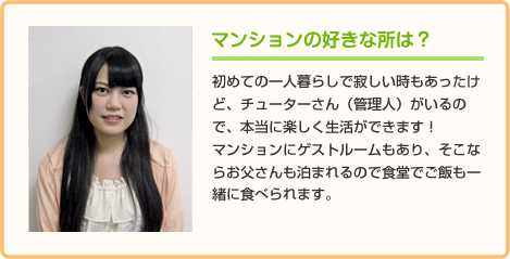 マンションの好きな所は？ 初めての一人暮らしで寂しい時もあったけど、チューターさん（管理人）がいるので、本当に楽しく生活ができます！
マンションにゲストルームもあり、そこならお父さんも泊まれるので食堂でご飯も一緒に食べられます。