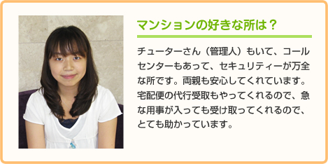 マンションの好きな所は？ チューターさん（管理人）もいて、コールセンターもあって、セキュリティーが万全な所です。両親も安心してくれています。
宅配便の代行受取もやってくれるので、急な用事が入っても受け取ってくれるので、とても助かっています。