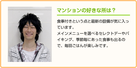 マンションの好きな所は？ 食事付きという点と最新の設備が気に入っています。
メインメニューを選べるセレクトデーやバイキング、季節毎にあった食事も出るので、毎回ごはんが楽しみです。
